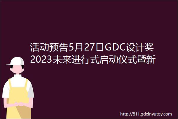活动预告5月27日GDC设计奖2023未来进行式启动仪式暨新闻发布会即将开启
